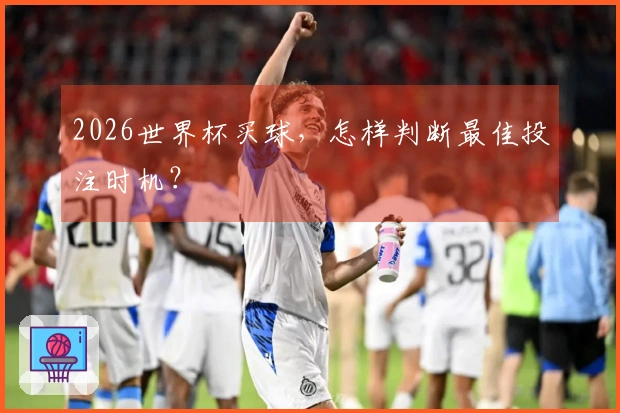 2026世界杯买球，怎样判断最佳投注时机？