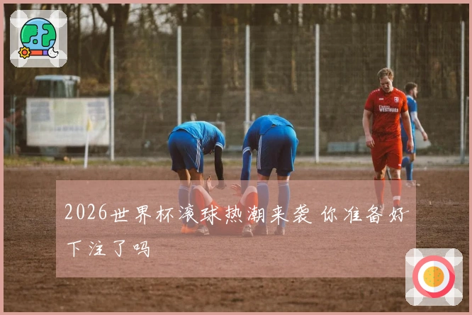 2026世界杯滚球热潮来袭 你准备好下注了吗