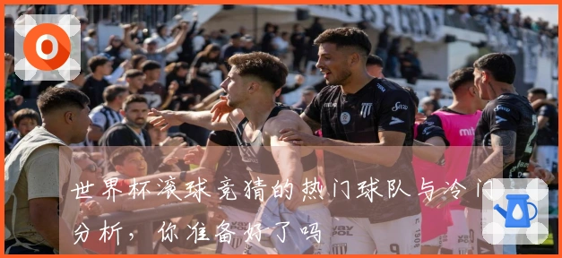 世界杯滚球竞猜的热门球队与冷门分析，你准备好了吗